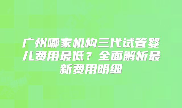 广州哪家机构三代试管婴儿费用最低?全面解析最新费用明细