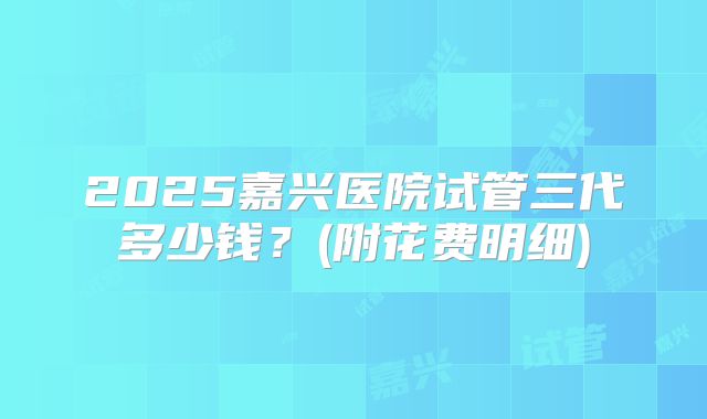 2025嘉兴医院试管三代多少钱？(附花费明细)