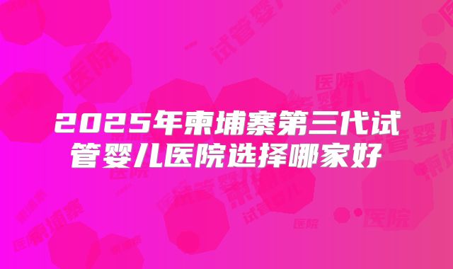 2025年柬埔寨第三代试管婴儿医院选择哪家好