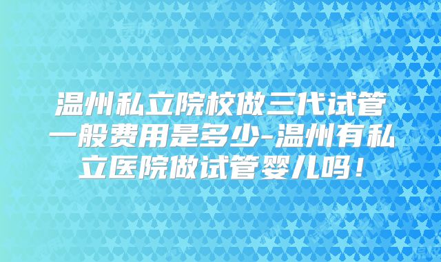 温州私立院校做三代试管一般费用是多少-温州有私立医院做试管婴儿吗！