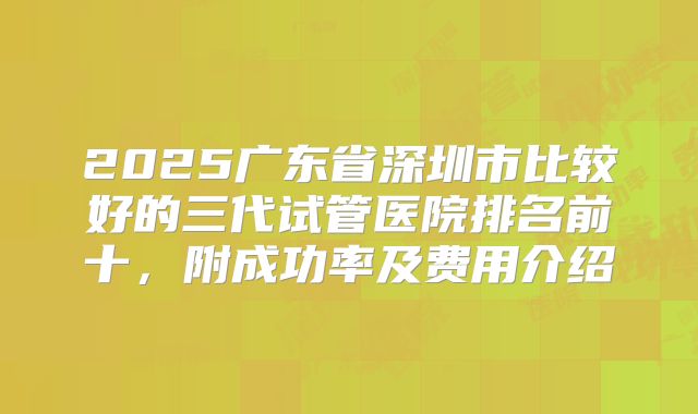 2025广东省深圳市比较好的三代试管医院排名前十,附成功率及费用介绍