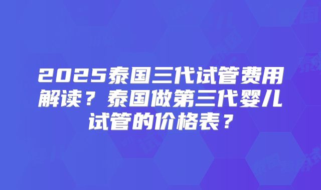 2025泰国三代试管费用解读?泰国做第三代婴儿试管的价格表?