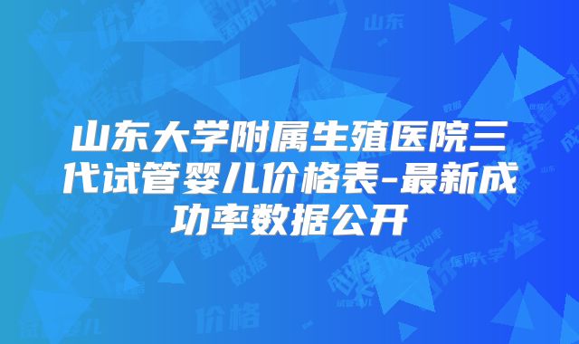 山东大学附属生殖医院三代试管婴儿价格表-最新成功率数据公开
