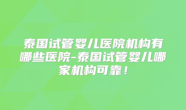 泰国试管婴儿医院机构有哪些医院-泰国试管婴儿哪家机构可靠！