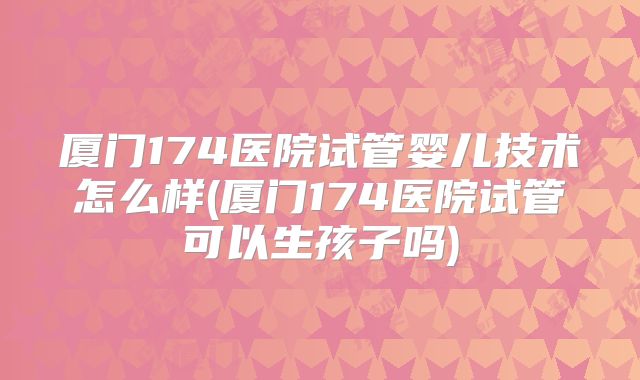厦门174医院试管婴儿技术怎么样(厦门174医院试管可以生孩子吗)