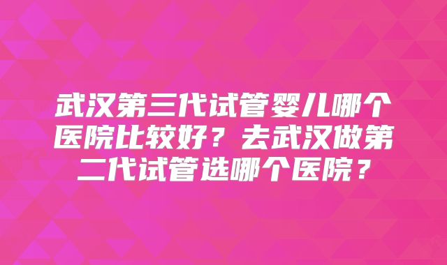 武汉第三代试管婴儿哪个医院比较好？去武汉做第二代试管选哪个医院？