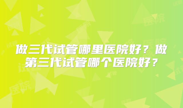 做三代试管哪里医院好？做第三代试管哪个医院好？