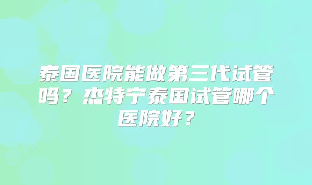 泰国医院能做第三代试管吗?杰特宁泰国试管哪个医院好?