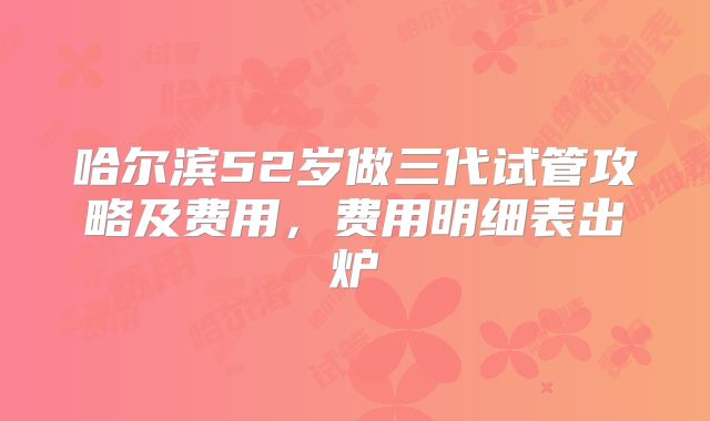 哈尔滨52岁做三代试管攻略及费用,费用明细表出炉
