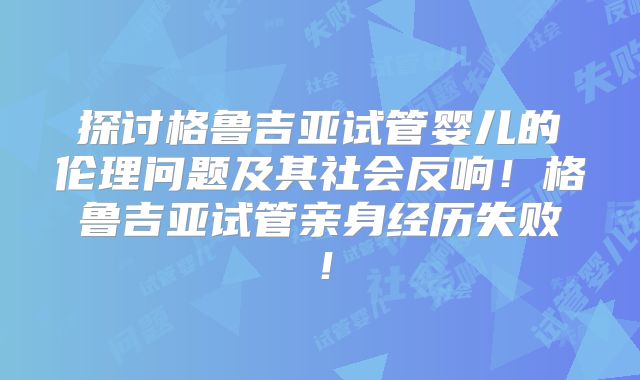 探讨格鲁吉亚试管婴儿的伦理问题及其社会反响!格鲁吉亚试管亲身经历失败!