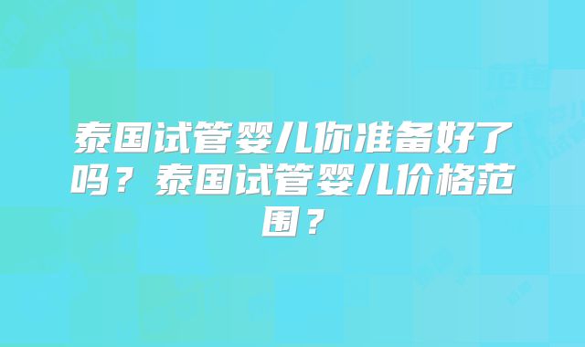 泰国试管婴儿你准备好了吗?泰国试管婴儿价格范围?