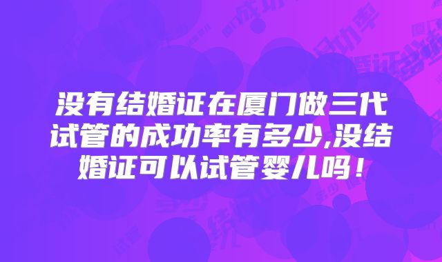 没有结婚证在厦门做三代试管的成功率有多少,没结婚证可以试管婴儿吗！