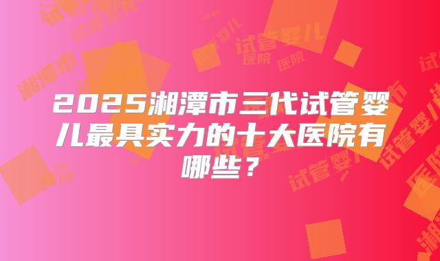 2025湘潭市三代试管婴儿最具实力的十大医院有哪些？