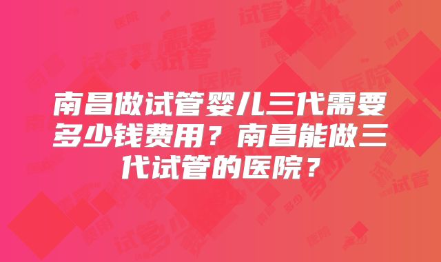 南昌做试管婴儿三代需要多少钱费用?南昌能做三代试管的医院?