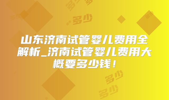 山东济南试管婴儿费用全解析_济南试管婴儿费用大概要多少钱！