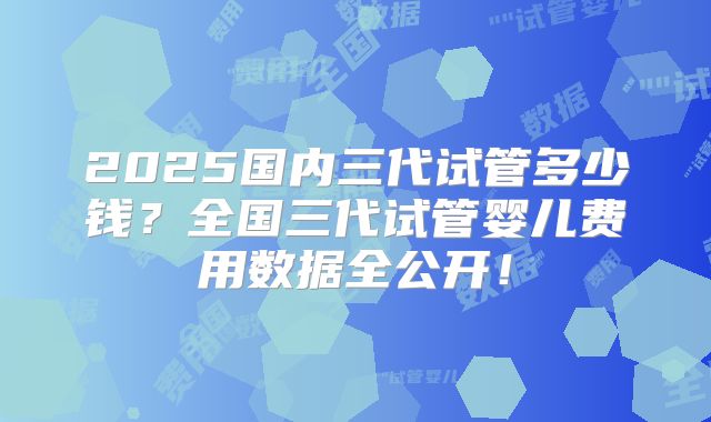 2025国内三代试管多少钱？全国三代试管婴儿费用数据全公开！