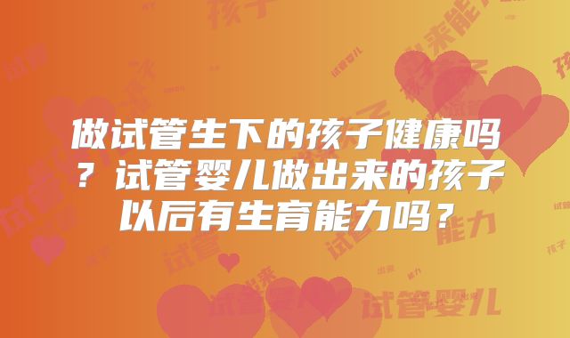 做试管生下的孩子健康吗？试管婴儿做出来的孩子以后有生育能力吗？