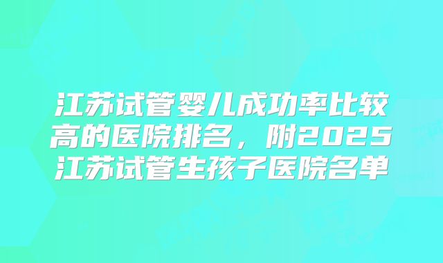 江苏试管婴儿成功率比较高的医院排名，附2025江苏试管生孩子医院名单