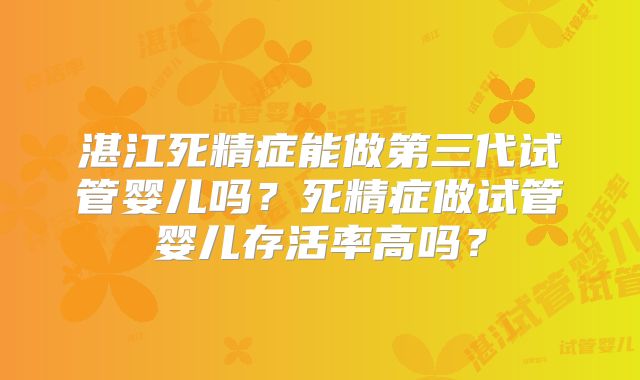 湛江死精症能做第三代试管婴儿吗?死精症做试管婴儿存活率高吗?