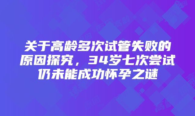 关于高龄多次试管失败的原因探究,34岁七次尝试仍未能成功怀孕之谜