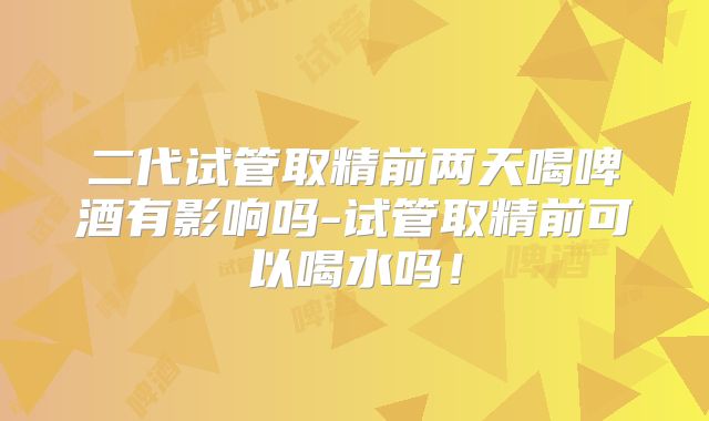 二代试管取精前两天喝啤酒有影响吗-试管取精前可以喝水吗！