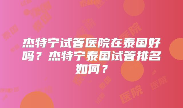 杰特宁试管医院在泰国好吗？杰特宁泰国试管排名如何？