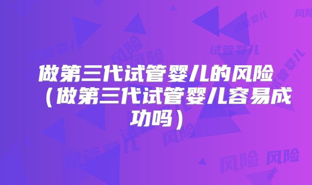 做第三代试管婴儿的风险(做第三代试管婴儿容易成功吗)