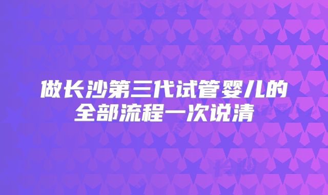 做长沙第三代试管婴儿的全部流程一次说清