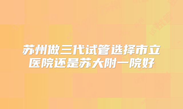 苏州做三代试管选择市立医院还是苏大附一院好