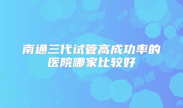 南通三代试管高成功率的医院哪家比较好