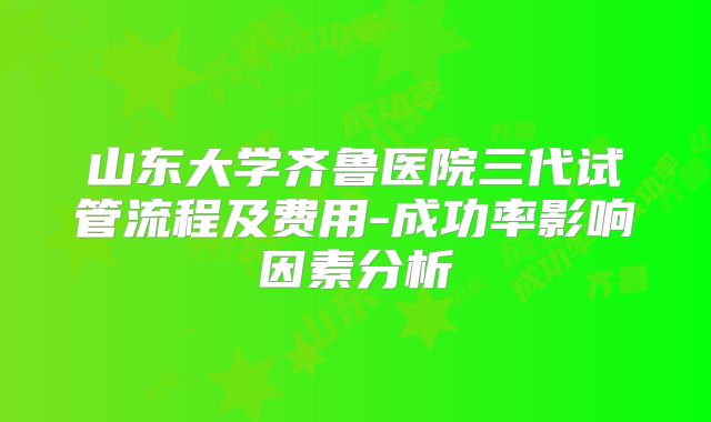 山东大学齐鲁医院三代试管流程及费用-成功率影响因素分析