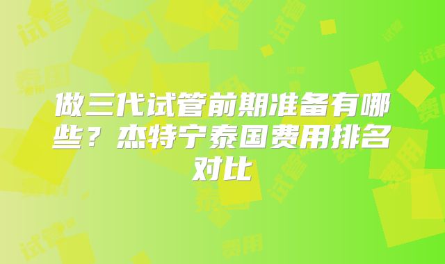 做三代试管前期准备有哪些?杰特宁泰国费用排名对比