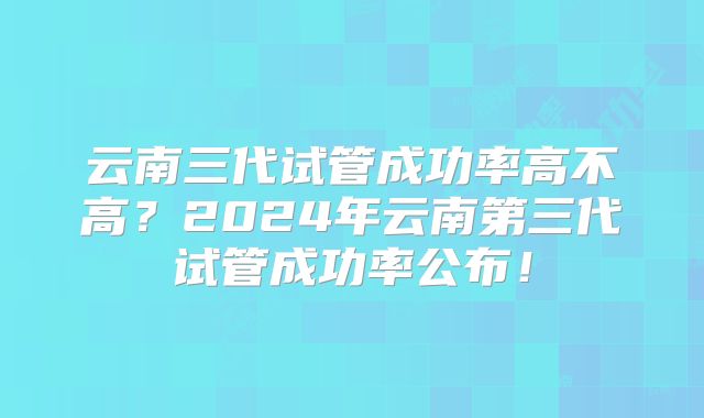 云南三代试管成功率高不高？2024年云南第三代试管成功率公布！