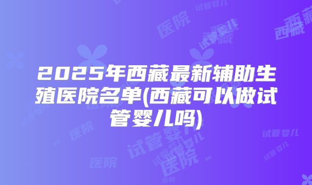2025年西藏最新辅助生殖医院名单(西藏可以做试管婴儿吗)