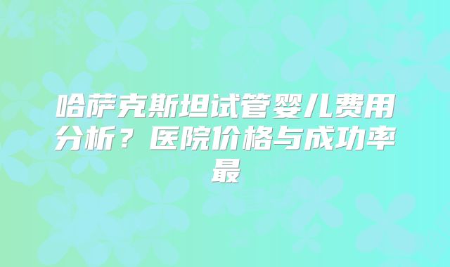 哈萨克斯坦试管婴儿费用分析？医院价格与成功率最