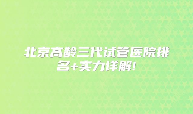 北京高龄三代试管医院排名+实力详解!