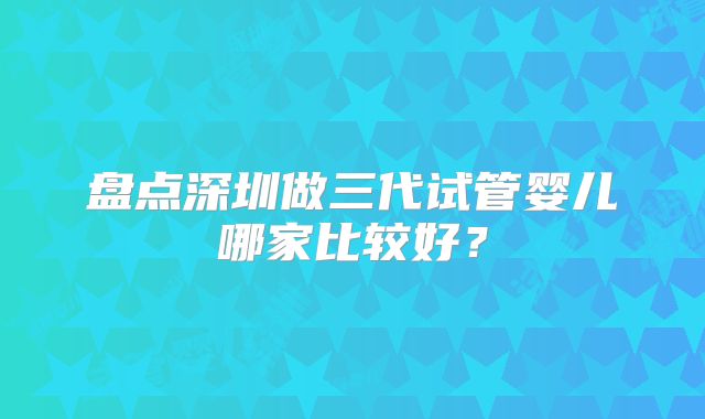 盘点深圳做三代试管婴儿哪家比较好?