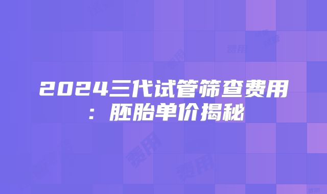 2024三代试管筛查费用：胚胎单价揭秘