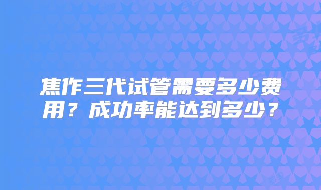 焦作三代试管需要多少费用?成功率能达到多少?