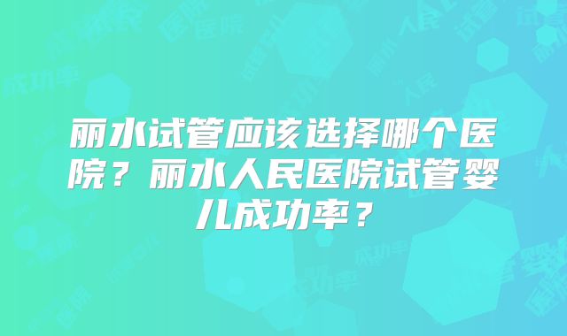 丽水试管应该选择哪个医院？丽水人民医院试管婴儿成功率？