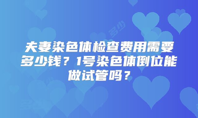夫妻染色体检查费用需要多少钱?1号染色体倒位能做试管吗?