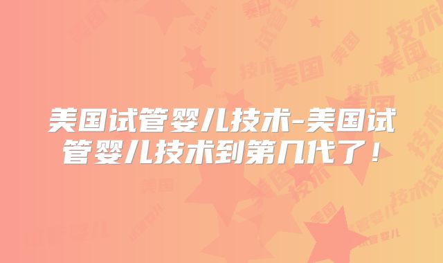 美国试管婴儿技术-美国试管婴儿技术到第几代了!