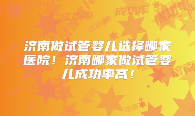 济南做试管婴儿选择哪家医院!济南哪家做试管婴儿成功率高!