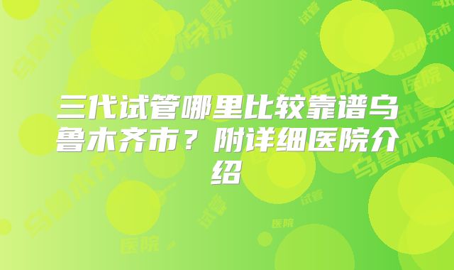 三代试管哪里比较靠谱乌鲁木齐市?附详细医院介绍