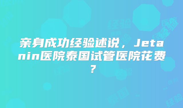 亲身成功经验述说,Jetanin医院泰国试管医院花费?