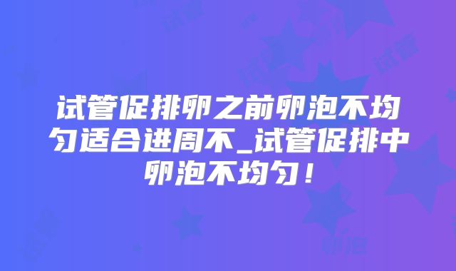 试管促排卵之前卵泡不均匀适合进周不_试管促排中卵泡不均匀！