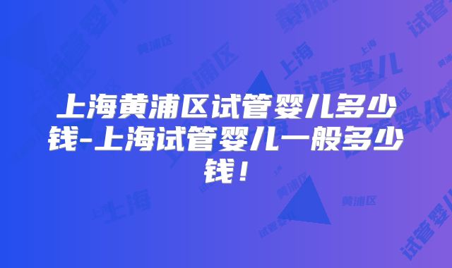上海黄浦区试管婴儿多少钱-上海试管婴儿一般多少钱！