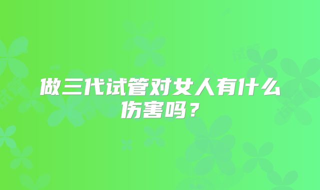 做三代试管对女人有什么伤害吗?