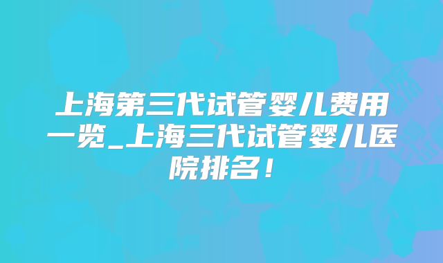 上海第三代试管婴儿费用一览_上海三代试管婴儿医院排名！