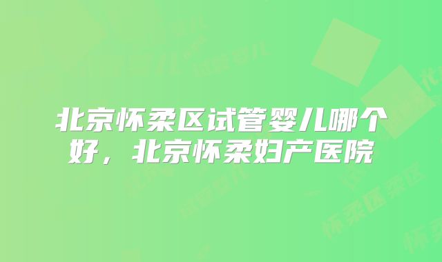 北京怀柔区试管婴儿哪个好,北京怀柔妇产医院